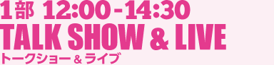 1部 12:00-14:30 TALK SHOW & LIVE